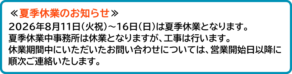 夏季休業のお知らせ、2026年8月11日(火祝)~16日(日)は夏季休業となります。夏季休業中事務所は休業となりますが、工事は行います。休業期間中にいただいたお問い合わせについては、営業開始日以降に順次ご連絡いたします。
