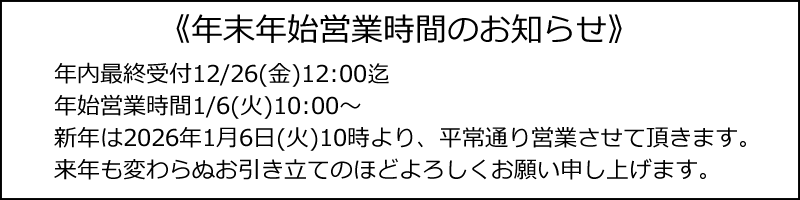 年末年始営業時間のお知らせ、年内最終受付12/26(金)12:00迄、年始営業時間1/6(火)10:00~、新年は2026年1月6日(火)10時より、平常通り営業させて頂きます。来年も変わらぬお引き立てのほどよろしくお願い申し上げます。